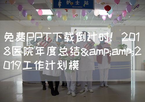 免費PPT下載倒計時！2018醫(yī)院年度總結&amp;2019工作計劃模(圖1)