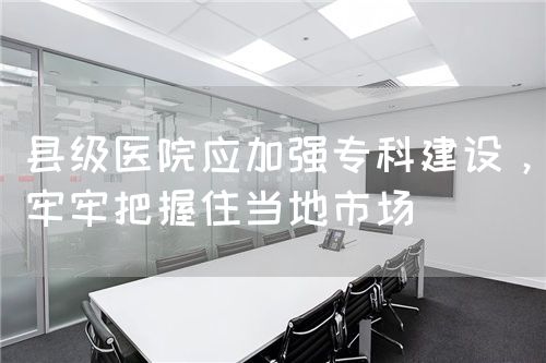 縣級醫(yī)院應(yīng)加強?？平ㄔO(shè)，牢牢把握住當(dāng)?shù)厥袌?圖1)