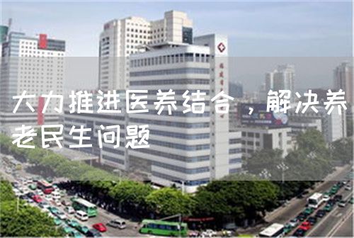 大力推進醫(yī)養(yǎng)結(jié)合，解決養(yǎng)老民生問題(圖1)