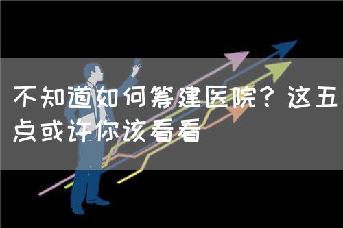 不知道如何籌建醫(yī)院？這五點或許你該看看(圖1)