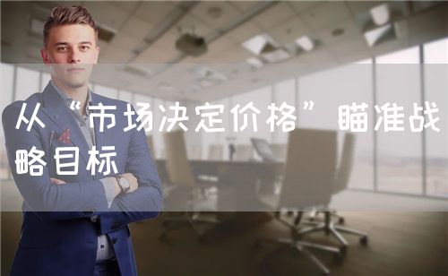 從“市場決定價格”瞄準戰(zhàn)略目標(biāo)(圖1)