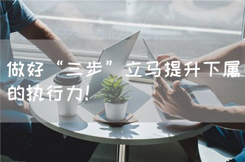 做好“三步”立馬提升下屬的執(zhí)行力！(圖1)
