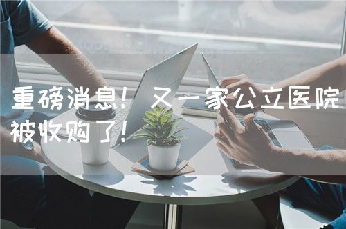 重磅消息！又一家公立醫(yī)院被收購了！(圖1)