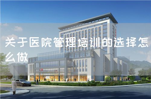 關(guān)于醫(yī)院管理培訓(xùn)的選擇怎么做(圖1)